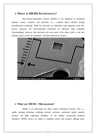 9
 WHAT IS MEMS TECHNOLOGY?
Micro-Electro-Mechanical Systems (MEMS) is the integration of mechanical
elements, sensors, actuators, and electronics on a common silicon substrate through
microfabrication technology. While the electronics are fabricated using integrated circuit (IC)
process sequences, the micromechanical components are fabricated using compatible
"micromachining" processes that selectively etch away parts of the silicon wafer or add new
structural layers to form the mechanical and electromechanical devices.
 What are MEMS / Microsystems?
MEMS is an abbreviation for Micro Electro Mechanical Systems. This is a
rapidly emerging technology combining electrical, electronic, mechanical, optical, material,
chemical, and fluids engineering disciplines. As the smallest commercially produced
"machines", MEMS devices are similar to traditional sensors and actuators although much,
 