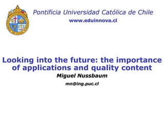 Pontificia Universidad Católica de Chile
                  www.eduinnova.cl




Looking into the future: the importance
  of applications and quality content
              Miguel Nussbaum
                 mn@ing.puc.cl
 
