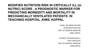 GUIDE :DR UMESH RAJOOR
PROFESSOR AND HOD
DEPT OF GENERAL MEDICINE
KIMS, KOPPAL
STUDENT :DR SRINIVASA B J
POST GRADUATE
DEPT OF GENERAL MEDICINE
KIMS,KOPPAL
MODIFIED NUTRITION RISK IN CRITICALLY ILL (m
NUTRIC) SCORE , A PROGNOSTIC MARKER FOR
PREDICTING MORBIDITY AND MORTALITY IN
MECHANICALLY VENTILATED PATIENTS IN
TEACHING HOSPITAL ,KIMS, KOPPAL.
 