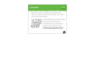 ‣ Wie/wann werden Fans aktiv? Aus freien Stücken!
Aber nur, wenn wir sie wirklich brauchen. Dann dafür
aus innerer Überzeugung.
AKTIVIEREN
‣ Wahlmöglichkeiten bringen Aktivität
‣ Aktivität bringt Identiﬁkation
‣ Identiﬁkation bringt Deklaration
‣ Deklaration bringt Stimmung
‣ Stimmung bringt Menschen!
 