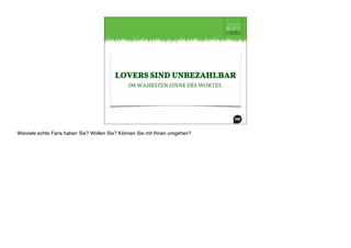 LOVERS SIND UNBEZAHLBAR
IM WAHRSTEN SINNE DES WORTES.
Wieviele echte Fans haben Sie? Wollen Sie? Können Sie mit Ihnen umgehen?
 