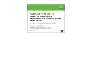 FANS GEBEN MEHR.
DIE KRAFT DER BEGEISTERTEN FÜR
IHR ANLIEGEN NUTZEN - PLANMÄßIG, EFFIZIENT
UND MIT VIEL HERZ.
ICH FREUE MICH AUF IHRE KONTAKTAUFNAHME!
MICHAELA MOJZIS-BÖHM
WWW.CORPORATEGRASSROOTS.COM
MOJZIS@CORPORATEGRASSROOTS.COM
 