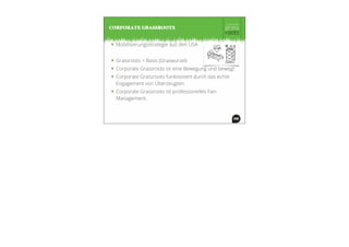 ‣ Mobilisierungsstrategie aus den USA
‣ Grassroots = Basis (Graswurzel)
‣ Corporate Grassroots ist eine Bewegung und bewegt
‣ Corporate Grassroots funktioniert durch das echte
Engagement von Überzeugten.
‣ Corporate Grassroots ist professionelles Fan-
Management.
CORPORATE GRASSROOTS
 