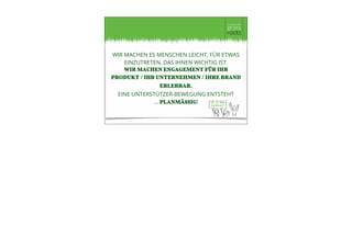WIR MACHEN ES MENSCHEN LEICHT, FÜR ETWAS
EINZUTRETEN, DAS IHNEN WICHTIG IST.
WIR MACHEN ENGAGEMENT FÜR IHR
PRODUKT / IHR UNTERNEHMEN / IHRE BRAND
ERLEBBAR.
EINE UNTERSTÜTZER-BEWEGUNG ENTSTEHT
… PLANMÄSSIG!
 
