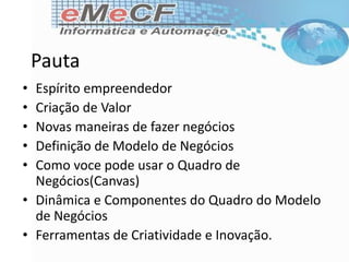 Pauta
• Espírito empreendedor
• Criação de Valor
• Novas maneiras de fazer negócios
• Definição de Modelo de Negócios
• Como voce pode usar o Quadro de
Negócios(Canvas)
• Dinâmica e Componentes do Quadro do Modelo
de Negócios
• Ferramentas de Criatividade e Inovação.
 
