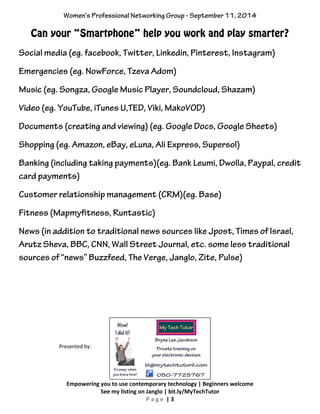 Women’s Professional Networking Group - September 11, 2014 
Can your “Smartphone” help you work and play smarter? 
Social media (eg. facebook, Twitter, Linkedin, Pinterest, Instagram) 
Emergencies (eg. NowForce, Tzeva Adom) 
Music (eg. Songza, Google Music Player, Soundcloud, Shazam) 
Video (eg. YouTube, iTunes U,TED, Viki, MakoVOD) 
Documents (creating and viewing) (eg. Google Docs, Google Sheets) 
Shopping (eg. Amazon, eBay, eLuna, Ali Express, Supersol) 
Banking (including taking payments)(eg. Bank Leumi, Dwolla, Paypal, credit 
card payments) 
Customer relationship management (CRM)(eg. Base) 
Fitness (Mapmyfitness, Runtastic) 
News (in addition to traditional news sources like Jpost, Times of Israel, 
Arutz Sheva, BBC, CNN, Wall Street Journal, etc. some less traditional 
sources of “news” Buzzfeed, The Verge, Janglo, Zite, Pulse) 
Empowering you to use contemporary technology | Beginners welcome 
See my listing on Janglo | bit.ly/MyTechTutor 
P a g e | 3 
Presented by: 
