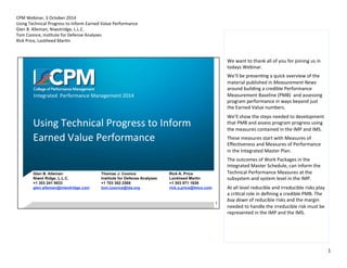 We 
want 
to 
thank 
all 
of 
you 
for 
joining 
us 
in 
todays 
Webinar. 
We’ll 
be 
presen9ng 
a 
quick 
overview 
of 
the 
material 
published 
in 
Measurement 
News 
around 
building 
a 
credible 
Performance 
Measurement 
Baseline 
(PMB) 
and 
assessing 
program 
performance 
in 
ways 
beyond 
just 
the 
Earned 
Value 
numbers. 
We’ll 
show 
the 
steps 
needed 
to 
development 
that 
PMB 
and 
assess 
program 
progress 
using 
the 
measures 
contained 
in 
the 
IMP 
and 
IMS. 
These 
measures 
start 
with 
Measures 
of 
Effec9veness 
and 
Measures 
of 
Performance 
in 
the 
Integrated 
Master 
Plan. 
The 
outcomes 
of 
Work 
Packages 
in 
the 
Integrated 
Master 
Schedule, 
can 
inform 
the 
Technical 
Performance 
Measures 
at 
the 
subsystem 
and 
system 
level 
in 
the 
IMP. 
At 
all 
level 
reducible 
and 
irreducible 
risks 
play 
a 
cri9cal 
role 
in 
defining 
a 
credible 
PMB. 
The 
buy 
down 
of 
reducible 
risks 
and 
the 
margin 
needed 
to 
handle 
the 
irreducible 
risk 
must 
be 
represented 
in 
the 
IMP 
and 
the 
IMS. 
1 
CPM 
Webinar, 
3 
October 
2014 
Using 
Technical 
Progress 
to 
Inform 
Earned 
Value 
Performance 
Glen 
B. 
Alleman, 
Niwotridge, 
L.L.C. 
Tom 
Coonce, 
Ins9tute 
for 
Defense 
Analyses 
Rick 
Price, 
Lockheed 
Mar9n 
 