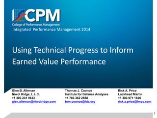 Integrated Performance Management 2014
Using Technical Progress to Inform
Earned Value Performance
Glen B. Alleman
Niwot Ridge, L.L.C.
+1 303 241 9633
glen.alleman@niwotridge.com
Thomas J. Coonce
Institute for Defense Analyses
+1 703 362 2568
tom.coonce@ida.org
Rick A. Price
Lockheed Martin
+1 303 971 1826
rick.a.price@lmco.com
1
 