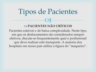 
 PACIENTES NÃO CRÍTICOS
Pacientes estáveis e de baixa complexidade. Neste tipo,
em que os deslocamentos são considerados sempre
eletivos, discute-se frequentemente qual o profissional
que deve realizar este transporte. A maioria dos
hospitais em nosso país utiliza a figura do “maqueiro”.
Tipos de Pacientes
 