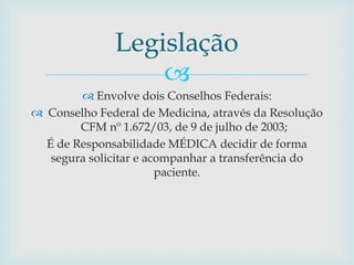 
 Envolve dois Conselhos Federais:
 Conselho Federal de Medicina, através da Resolução
CFM nº 1.672/03, de 9 de julho de 2003;
É de Responsabilidade MÉDICA decidir de forma
segura solicitar e acompanhar a transferência do
paciente.
Legislação
 