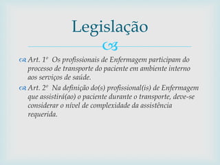 
 Art. 1º Os profissionais de Enfermagem participam do
processo de transporte do paciente em ambiente interno
aos serviços de saúde.
 Art. 2º Na definição do(s) profissional(is) de Enfermagem
que assistirá(ao) o paciente durante o transporte, deve-se
considerar o nível de complexidade da assistência
requerida.
Legislação
 