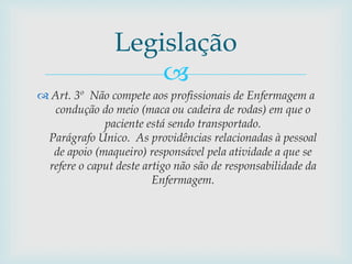 
 Art. 3º Não compete aos profissionais de Enfermagem a
condução do meio (maca ou cadeira de rodas) em que o
paciente está sendo transportado.
Parágrafo Único. As providências relacionadas à pessoal
de apoio (maqueiro) responsável pela atividade a que se
refere o caput deste artigo não são de responsabilidade da
Enfermagem.
Legislação
 