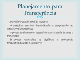 
a) avaliar o estado geral do paciente;
b) antecipar possíveis instabilidades e complicações no
estado geral do paciente;
c) prover equipamentos necessários à assistência durante o
transporte;
d) prever necessidade de vigilância e intervenção
terapêutica durante o transporte;
Planejamento para
Transferência
 