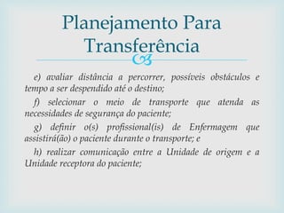 
e) avaliar distância a percorrer, possíveis obstáculos e
tempo a ser despendido até o destino;
f) selecionar o meio de transporte que atenda as
necessidades de segurança do paciente;
g) definir o(s) profissional(is) de Enfermagem que
assistirá(ão) o paciente durante o transporte; e
h) realizar comunicação entre a Unidade de origem e a
Unidade receptora do paciente;
Planejamento Para
Transferência
 