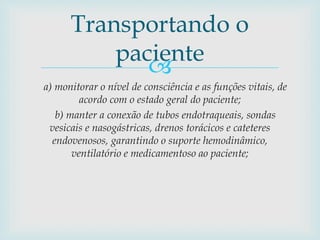 
a) monitorar o nível de consciência e as funções vitais, de
acordo com o estado geral do paciente;
b) manter a conexão de tubos endotraqueais, sondas
vesicais e nasogástricas, drenos torácicos e cateteres
endovenosos, garantindo o suporte hemodinâmico,
ventilatório e medicamentoso ao paciente;
Transportando o
paciente
 