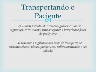 
c) utilizar medidas de proteção (grades, cintos de
segurança, entre outras) para assegurar a integridade física
do paciente; e
d) redobrar a vigilância nos casos de transporte de
pacientes obesos, idosos, prematuros, politraumatizados e sob
sedação;
Transportando o
Paciente
 
