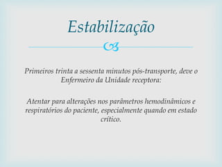 
Primeiros trinta a sessenta minutos pós-transporte, deve o
Enfermeiro da Unidade receptora:
Atentar para alterações nos parâmetros hemodinâmicos e
respiratórios do paciente, especialmente quando em estado
crítico.
Estabilização
 