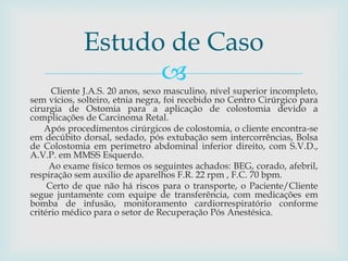 
Cliente J.A.S. 20 anos, sexo masculino, nível superior incompleto,
sem vícios, solteiro, etnia negra, foi recebido no Centro Cirúrgico para
cirurgia de Ostomia para a aplicação de colostomia devido a
complicações de Carcinoma Retal.
Após procedimentos cirúrgicos de colostomia, o cliente encontra-se
em decúbito dorsal, sedado, pós extubação sem intercorrências, Bolsa
de Colostomia em perímetro abdominal inferior direito, com S.V.D.,
A.V.P. em MMSS Esquerdo.
Ao exame físico temos os seguintes achados: BEG, corado, afebril,
respiração sem auxilio de aparelhos F.R. 22 rpm , F.C. 70 bpm.
Certo de que não há riscos para o transporte, o Paciente/Cliente
segue juntamente com equipe de transferência, com medicações em
bomba de infusão, monitoramento cardiorrespiratório conforme
critério médico para o setor de Recuperação Pós Anestésica.
Estudo de Caso
 