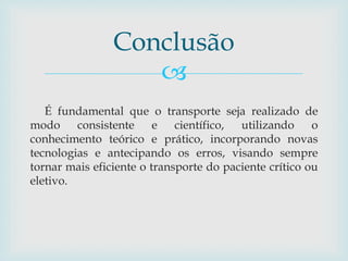 
É fundamental que o transporte seja realizado de
modo consistente e científico, utilizando o
conhecimento teórico e prático, incorporando novas
tecnologias e antecipando os erros, visando sempre
tornar mais eficiente o transporte do paciente crítico ou
eletivo.
Conclusão
 
