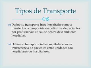 
 Define-se transporte intra-hospitalar como a
transferência temporária ou definitiva de pacientes
por profissionais de saúde dentro de o ambiente
hospitalar.
 Define-se transporte inter-hospitalar como a
transferência de pacientes entre unidades não
hospitalares ou hospitalares.
Tipos de Transporte
 