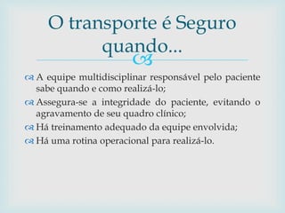 
 A equipe multidisciplinar responsável pelo paciente
sabe quando e como realizá-lo;
 Assegura-se a integridade do paciente, evitando o
agravamento de seu quadro clínico;
 Há treinamento adequado da equipe envolvida;
 Há uma rotina operacional para realizá-lo.
O transporte é Seguro
quando...
 