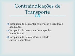 
 Incapacidade de manter oxigenação e ventilação
adequadas;
 Incapacidade de manter desempenho
hemodinâmico;
 Incapacidade de monitorar o estado
cardiorrespiratório;
Contraindicações de
Transporte
 