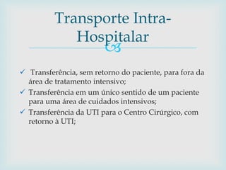 
 Transferência, sem retorno do paciente, para fora da
área de tratamento intensivo;
 Transferência em um único sentido de um paciente
para uma área de cuidados intensivos;
 Transferência da UTI para o Centro Cirúrgico, com
retorno à UTI;
Transporte Intra-
Hospitalar
 