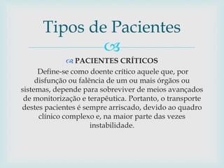 
 PACIENTES CRÍTICOS
Define-se como doente crítico aquele que, por
disfunção ou falência de um ou mais órgãos ou
sistemas, depende para sobreviver de meios avançados
de monitorização e terapêutica. Portanto, o transporte
destes pacientes é sempre arriscado, devido ao quadro
clínico complexo e, na maior parte das vezes
instabilidade.
Tipos de Pacientes
 