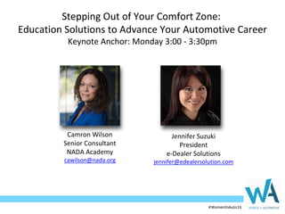 #WomenInAuto16#WomenInAuto16
Stepping Out of Your Comfort Zone:
Education Solutions to Advance Your Automotive Career
Keynote Anchor: Monday 3:00 - 3:30pm
Jennifer Suzuki
President
e-Dealer Solutions
jennifer@edealersolution.com
Camron Wilson
Senior Consultant
NADA Academy
cawilson@nada.org
 