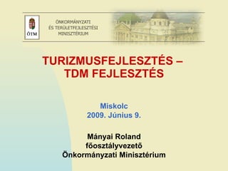 TURIZMUSFEJLESZTÉS –  TDM FEJLESZTÉS Mányai Roland főosztályvezető Önkormányzati Minisztérium Miskolc 2009. Június 9. 