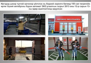 Иргэдэд цэвэр тухтай орчноор үйлчлэх нь бидний зорилго бөгөөд 150 сая төгрөгийн
өртөг бүхий автобусны бүрэн автомат ЭКО угаалгын газрыг 2013 оны 12-р сарын 13-
ны өдөр ашиглалтанд оруулсан
 