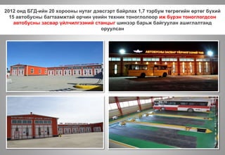 2012 онд БГД-ийн 20 хорооны нутаг дэвсгэрт байрлах 1,7 тэрбум төгрөгийн өртөг бүхий
15 автобусны багтаамжтай орчин үеийн техник тоноглолоор иж бүрэн тоноглогдсон
автобусны засвар үйлчилгээний станцыг шинээр барьж байгуулан ашиглалтанд
оруулсан
 