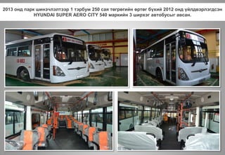 2013 онд парк шинэчлэлтээр 1 тэрбум 250 сая төгрөгийн өртөг бүхий 2012 онд үйлдвэрлэгдсэн
HYUNDAI SUPER AERO CITY 540 маркийн 3 ширхэг автобусыг авсан.
 