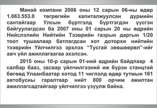 Манай компани 2006 оны 12 сарын 06-ны өдөр
1.063.553.0 төгрөгийн капиталжуулсан дүрмийн
сантайгаар Улсын бүртгэлд бүртгэгдэн үүсгэн
байгуулагдсан ба 2007 оны 01 сарын 20 ны өдрийн
Нийслэлийн Нийтийн Тээврийн газрын даргын 1/20
тоот тушаалаар батлагдсан хот доторхи нийтийн
тээврийн Үйлчилгээ эрхлэх “Тусгай зөвшөөрөл”-ийг
авч үйл ажиллагаагаа эхэлсэн.
2015 оны 10-р сарын 01-ний өдрийн байдлаар 4
салбар бааз, засвар үйлчилгээний иж бүрэн станцтай
бөгөөд Улаанбаатар хотод 11 чиглэлд өдөр тутмын 161
автобусны гаралтаар нийт 800 орчим ажилтан
ажиллагсадтайгаар үйлчилгээ үзүүлж байна.
 