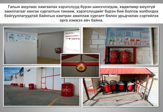 Галын аюулаас хамгаалах хэрэгслүүд бүрэн шинэчлэгдэж, хөдөлмөр аюулгүй
ажиллагааг хангах сургалтын танхим, хэрэгслүүдийг бүрэн бий болгож холбогдох
байгууллагуудтай байнгын хамтран ажиллаж сургалт болон урьдчилан сэргийлэх
арга хэмжээ авч байна.
 