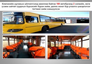 Компанийн шугамын үйлчилгээнд ажиллаж байгаа 180 автобусанд 2 ээлжийн, өнгө
үзэмж сайтай суудлын бүрээсийг бүрэн хийж, долоо хоног бүр угаалга цэвэрлэгээг
тогтмол хийж хэвшүүлсэн
 
