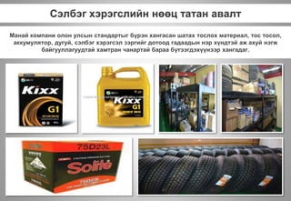 Сэлбэг хэрэгслийн нөөц татан авалт
Манай компани олон улсын стандартыг бүрэн хангасан шатах тослох материал, тос тосол,
аккумулятор, дугуй, сэлбэг хэрэгсэл зэргийг дотоод гадаадын нэр хүндтэй аж ахуй нэгж
байгууллагуудтай хамтран чанартай бараа бүтээгдэхүүнээр хангадаг.
 