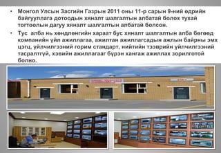Хяналт, Мэдээлэл Технологийн алба байгуулагдлаа
• Монгол Улсын Засгийн Газрын 2011 оны 11-р сарын 9-ний өдрийн
байгууллага дотоодын хяналт шалгалтын албатай болох тухай
тогтоолын дагуу хяналт шалгалтын албатай болсон.
• Тус алба нь хөндлөнгийн хараат бус хяналт шалгалтын алба бөгөөд
компанийн үйл ажиллагаа, ажилтан ажиллагсадын ажлын байрны эмх
цэгц, үйлчилгээний горим стандарт, нийтийн тээврийн үйлчилгээний
тасралтгүй, хэвийн ажиллагааг бүрэн хангаж ажиллах зорилготой
болно.
 