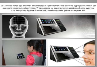 2012 оноос эхлэн бүх ажилтан ажиллагсадыг “Цаг бүртгэл”-ийн системд бүртгүүлэн ажлын цаг
ашиглалт хяналтыг сайжруулсан. Уг төхөөрөмж нь ажилтанг нүүр царайгаар болон хурууны
хээ, ID картаар бүртгэх боломжтой хамгийн сүүлийн үеийн төхөөрөмж юм.
 