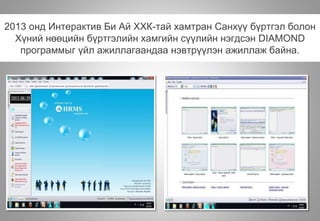 2013 онд Интерактив Би Ай ХХК-тай хамтран Санхүү бүртгэл болон
Хүний нөөцийн бүртгэлийн хамгийн сүүлийн нэгдсэн DIAMOND
программыг үйл ажиллагаандаа нэвтрүүлэн ажиллаж байна.
 