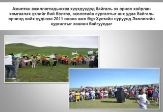 Ажилтан ажиллагсадынхаа хүүхдүүдэд байгаль эх орноо хайрлан
хамгаалах үзлийг бий болгох, экологийн сургалтыг анх удаа байгаль
орчинд хийх үүднээс 2011 оноос жил бүр Хустайн нуруунд Экологийн
сургалтыг зохион байгуулдаг
 