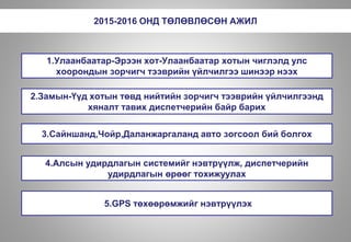 2015-2016 ОНД ТӨЛӨВЛӨСӨН АЖИЛ
1.Улаанбаатар-Эрээн хот-Улаанбаатар хотын чиглэлд улс
хоорондын зорчигч тээврийн үйлчилгээ шинээр нээх
2.Замын-Үүд хотын төвд нийтийн зорчигч тээврийн үйлчилгээнд
хяналт тавих диспетчерийн байр барих
3.Сайншанд,Чойр,Даланжаргаланд авто зогсоол бий болгох
4.Алсын удирдлагын системийг нэвтрүүлж, диспетчерийн
удирдлагын өрөөг тохижуулах
5.GPS төхөөрөмжийг нэвтрүүлэх
 