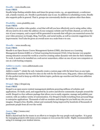 10
Doodle – www.doodle.com
Cost: FREE
Doodle helps finding suitable dates and times for group events, e.g., an appointment, a conference
call, a family reunion, etc. Doodle is particularly easy to use. In addition to scheduling events, Doodle
also supports polls in general. That is, groups can conveniently decide on options other than dates.
Pixability - www.pixability.com
Cost: FREE
Pixability is an online video grader, a tool that will tell you how effectively you’re using online video.
All you need to do is enter the address of your company website and YouTube channel, as well as the
size of your company, and a report will be generated in seconds that will give you numerical scores for
your video presence on Google, Bing, YouTube, and social media, as well as concrete suggestions for
improvement. You'll also be given an overall score on a scale from 0 to 100.
Moodle – www.moodle.org
Cost: FREE
Moodle is an Open Source Course Management System (CMS), also known as a Learning
Management System (LMS) or a Virtual Learning Environment (VLE). It has become very popular
among educators around the world as a tool for creating online dynamic web sites for their students.
To work, it needs to be installed on a web server somewhere, either on one of your own computers or
one at a web hosting company.
Addict-o-matic - www.addictomatic.com
Cost: FREE
Addict-o-matic™, inhale the web. Instantly create a custom page with the latest buzz on any topic.
Addictomatic searches the best live sites on the web for the latest news, blog posts, videos and images.
It's the perfect tool to keep up with the hottest topics, perform ego searches and feed your addiction
for what's up.
Drupal - http://drupal.org
Cost: FREE
Drupal is an open source content management platform powering millions of websites and
applications. It’s built, used, and supported by an active and diverse community of people around the
world. Drupal is a free software package that allows you to easily organize, manage and publish your
content, with an endless variety of customization. Use Drupal to build everything from personal blogs
to enterprise applications. Thousands of add-on modules and designs let you build any site you can
imagine. Drupal is free, flexible, robust and constantly being improved by hundreds of thousands of
passionate people from all over the world.
Asana - http://asana.com/
Cost: Free
Build a shared task list for teams in an effort to re-imagine the way people work together. It is great
for managing projects with teams across campus or even across the world. Highly recommended for
using it to manage your student interns.
 
