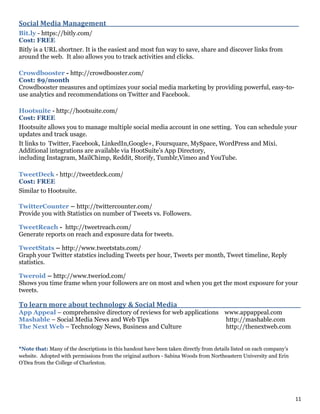 11
Social Media Management_______________________________________________________________________
Bit.ly - https://bitly.com/
Cost: FREE
Bitly is a URL shortner. It is the easiest and most fun way to save, share and discover links from
around the web. It also allows you to track activities and clicks.
Crowdbooster - http://crowdbooster.com/
Cost: $9/month
Crowdbooster measures and optimizes your social media marketing by providing powerful, easy-to-
use analytics and recommendations on Twitter and Facebook.
Hootsuite - http://hootsuite.com/
Cost: FREE
Hootsuite allows you to manage multiple social media account in one setting. You can schedule your
updates and track usage.
It links to Twitter, Facebook, LinkedIn,Google+, Foursquare, MySpace, WordPress and Mixi.
Additional integrations are available via HootSuite’s App Directory,
including Instagram, MailChimp, Reddit, Storify, Tumblr,Vimeo and YouTube.
TweetDeck - http://tweetdeck.com/
Cost: FREE
Similar to Hootsuite.
TwitterCounter – http://twittercounter.com/
Provide you with Statistics on number of Tweets vs. Followers.
TweetReach - http://tweetreach.com/
Generate reports on reach and exposure data for tweets.
TweetStats – http://www.tweetstats.com/
Graph your Twitter statstics including Tweets per hour, Tweets per month, Tweet timeline, Reply
statistics.
Tweroid – http://www.tweriod.com/
Shows you time frame when your followers are on most and when you get the most exposure for your
tweets.
To learn more about technology & Social Media _____________________________________________
App Appeal – comprehensive directory of reviews for web applications www.appappeal.com
Mashable – Social Media News and Web Tips http://mashable.com
The Next Web – Technology News, Business and Culture http://thenextweb.com
*Note that: Many of the descriptions in this handout have been taken directly from details listed on each company’s
website. Adopted with permissions from the original authors - Sabina Woods from Northeastern University and Erin
O’Dea from the College of Charleston.
 