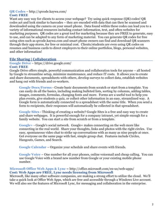 2
QR Codes – http://qrcode.kaywa.com/
Cost: FREE
Want any easy way for clients to access your webpage? Try using quick response (QR) codes! QR
codes act and look similar to barcodes – they are encoded with data that can then be scanned and
downloaded using the camera on your smart phone. Data found within these codes can lead you to a
variety of informational resources including contact information, text, and often websites for
marketing purposes. QR codes are a great tool for marketing because they are FREE to generate, easy
to use, and can be adapted to any form of marketing material. You can generate QR codes for free
using sites such as qrcode.kaywa.com and smart phone owners can find and download QR scanners
through their app stores, for free or minimal cost. Clients/students are even using QR codes on
resumes and business cards to direct employers to their online portfolios, blogs, personal websites,
and other information!
File Sharing | Collaboration_________________________________________________________________________________________
Google Drive – https://drive.google.com/
Cost: FREE
Google Drive offers simple, powerful communication and collaboration tools for anyone – all hosted
by Google to streamline setup, minimize maintenance, and reduce IT costs. It allows you to create
and share documents, spreadsheets with others, develop surveys to collect data, establish websites
and hang out with friends and co-workers.
Google Docs/Forms - Create basic documents from scratch or start from a template. You
can easily do all the basics, including making bulleted lists, sorting by columns, adding tables,
images, comments, formulas, changing fonts and more. Forms are a useful tool to help you
plan events, give students a quiz, or collect other information in an easy, streamlined way. A
Google form is automatically connected to a spreadsheet with the same title. When you send a
form to recipients, their responses will automatically be collected in that spreadsheet.
Google Sites - Thinking of creating a website? Google Sites is a free and easy way to create
and share webpages. It is powerful enough for a company intranet, yet simple enough for a
family website. You can start a site from scratch or from a template.
Google+ - Google's social network. Google+ makes connecting on the web more like
connecting in the real world. Share your thoughts, links and photos with the right circles. Use
easy, spontaneous video chat to strike up conversations with as many as nine people at once.
Get everyone on the same page with fast, simple group chat. Features include Circles,
Hangouts, Games, and Search.
Google Calendar – Organize your schedule and share events with friends.
Google Voice – One number for all your phones, online voicemail and cheap calling. You can
use Google Voice with a brand new number from Google or your existing mobile phone
number.
Microsoft Office Web Apps & Lync – http://office.microsoft.com/en-us/web-apps/
Cost: Web Apps are FREE, Lync needs licensing from Microsoft
Microsoft, like many other software companies, are making a strong effort to utilize the cloud. We’ll
take a quick look at Office Web Apps, which are free and accessible through a Windows Live account.
We will also see the features of Microsoft Lync, for messaging and collaboration in the enterprise.
 