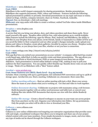 3
SlideShare – www.slideshare.net
Cost: FREE
SlideShare is the world's largest community for sharing presentations. Besides presentations,
SlideShare also supports documents, PDFs, videos and webinars. Features include the following:
upload presentations publicly or privately; download presentations on any topic and reuse or remix;
embed on blogs, websites, company intranets; share on Twitter, Facebook, LinkedIn.
Zipcast: free, no download, 1 click web meetings.
Slidecast: sync mp3 audio with slides to create a webinar; embed YouTube videos inside SlideShare
presentations.
Dropbox – www.dropbox.com
Cost: FREE
A service that lets you bring your photos, docs, and videos anywhere and share them easily. Never
email yourself a file again. Dropbox offers 2GB for free, with subscriptions up to 100GB available.
Other features include the following: apps for iPhone, iPad, Android, and BlackBerry; the ability to
edit files in your Dropbox from your phone; invite friends, family or teammates to a folder (it'll be as if
you saved the folder to their computers) and see other people's changes instantly; easily upload your
photos and videos to Dropbox; create photo galleries viewable by anyone you choose. Dropbox works
even when offline, so you always have your files, whether or not you have a connection.
Reel – www.reelapp.com; http://tinyurl.com/ceh37yq (article)
Cost: FREE
Web app Reel lets you embed your presentations on your website! A company called Zurb has created
a web-based app, called Reel, to help you quickly create and share presentations. The app allows you
to upload PowerPoint or Word documents, PDFs or some images to turn them into an online
slideshow. Each presentation is stored online behind a unique URL, making it easy to poll your
audience for their impressions. You can quickly collect thumbs-up/ thumbs-down votes on each slide
or image. Think of it as Slideshare with a "likes" feature added.
Acrobat – www.acrobat.com
Cost: Some features are FREE; Basic level - $14.99/month
Includes: Host a meeting with up to 5 participants. Get unlimited PDF conversions and up to 15GB of
storage space. Acrobat lets you: Host a meeting. Collaborate on a document. Store some files.
Online meeting software - Start an online meeting with just a click. Share your screen.
Show the team or your clients what you're working on. Use chat and video to work together.
Online document sharing - Collaborate on projects with teammates using a web browser.
Build documents together with an online word processor and table tool, or convert your
desktop files into Adobe PDF documents that anyone can view with free Adobe Reader®
software.
Online file storage - Create a shared workspace so anyone on your team can access project
files from anywhere on the web. Organize your information into folders. Set up permissions.
Only the people you select will be able to view or download your files.
Collanos – www.collanos.com
Cost: FREE
Collanos is a new online collaboration tool targeting non-enterprise organizations that provides users
with and single, consolidated workspace that allows you to integrate and share any of your project
related content with your team members. From simple documents to images, music, and even video,
any type of media can be shared through the Collanos workspace.
 