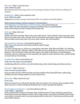 4
Box.net – https://www.box.com/
Cost: FREE for 5GB
Box.net is an online file storage where you can manage and share content with your colleagues or
students.
Sugarsync – https://www.sugarsync.com/
Cost: FREE for 5GB
Sugarsync is an online storage and sharing of files via computer and mobile phones.
Web Conferencing | Lecture Capture | Screen Share_________________________________________
GoToMeeting| GoToWebinar| GoToTraining - www.gotomeeting.com
Cost: FREE 30 day trial option; $49 per month for up to 15 participants
Web conferencing and online meeting and training tools.
Join.me - https://join.me/
Cost: FREE
Simple, fast online meetings. Share your screen with anyone. Get everybody on the same page, when
they’re not in the same room, instantly. Review documents and designs, train staff, or demo products.
This tool allows you to have up to 250 views, share control, chat, and send files!
Microsoft Live Meeting - Download the guide here:
http://www.microsoft.com/download/en/details.aspx?id=9559
Cost: FREE
An online meeting space to which your organization subscribes. With Microsoft Office Live Meeting,
you can meet with your colleagues online, which allows you to collaborate in real time, even over long
distances. This tool features audio and video options, the ability to distribute content/handouts,
breakout rooms for subgroups to meet separately, the option to create and share notes, and the ability
to record and save the meeting.
AnyMeeting - http://anymeeting.com/
Cost: Free for up to 200 attendees
AnyMeeting offers free and low-cost web conferencing, video conferencing and webinar services.
Zoom.Us - http://zoom.us/
Cost: Free for 25 attendees
Zoom provides the first unified meeting experience platform that brings HD video conferencing,
mobility and web meetings together as a free cloud service.
Spreecast - http://spreecast.com/
Cost: Free
Spreecast connects you with people through video conversation. You can have up to 4 people on the
same screen for a virtual meeting and broadcast this to others through this platform.
FreeConferenceCall.com - www.freeconferencecall.com
Cost: FREE + upgrades
Used worldwide by consumers of all types from small businesses to large enterprise organizations,
FreeConferenceCall.com flagship solution offers a high-quality, reservation-less FREE conferencing
service that is extremely easy to use (international calls are also free)! FreeConferenceCall.com also
hosts FREE webinars.
 