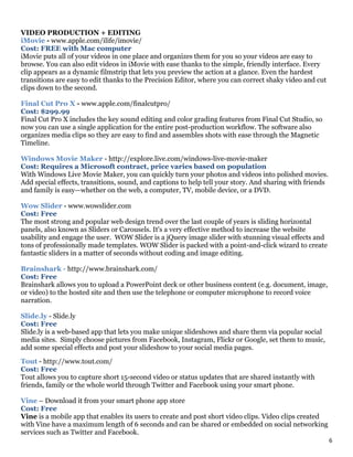 6
VIDEO PRODUCTION + EDITING
iMovie - www.apple.com/ilife/imovie/
Cost: FREE with Mac computer
iMovie puts all of your videos in one place and organizes them for you so your videos are easy to
browse. You can also edit videos in iMovie with ease thanks to the simple, friendly interface. Every
clip appears as a dynamic filmstrip that lets you preview the action at a glance. Even the hardest
transitions are easy to edit thanks to the Precision Editor, where you can correct shaky video and cut
clips down to the second.
Final Cut Pro X - www.apple.com/finalcutpro/
Cost: $299.99
Final Cut Pro X includes the key sound editing and color grading features from Final Cut Studio, so
now you can use a single application for the entire post-production workflow. The software also
organizes media clips so they are easy to find and assembles shots with ease through the Magnetic
Timeline.
Windows Movie Maker - http://explore.live.com/windows-live-movie-maker
Cost: Requires a Microsoft contract, price varies based on population
With Windows Live Movie Maker, you can quickly turn your photos and videos into polished movies.
Add special effects, transitions, sound, and captions to help tell your story. And sharing with friends
and family is easy—whether on the web, a computer, TV, mobile device, or a DVD.
Wow Slider - www.wowslider.com
Cost: Free
The most strong and popular web design trend over the last couple of years is sliding horizontal
panels, also known as Sliders or Carousels. It's a very effective method to increase the website
usability and engage the user. WOW Slider is a jQuery image slider with stunning visual effects and
tons of professionally made templates. WOW Slider is packed with a point-and-click wizard to create
fantastic sliders in a matter of seconds without coding and image editing.
Brainshark - http://www.brainshark.com/
Cost: Free
Brainshark allows you to upload a PowerPoint deck or other business content (e.g. document, image,
or video) to the hosted site and then use the telephone or computer microphone to record voice
narration.
Slide.ly - Slide.ly
Cost: Free
Slide.ly is a web-based app that lets you make unique slideshows and share them via popular social
media sites. Simply choose pictures from Facebook, Instagram, Flickr or Google, set them to music,
add some special effects and post your slideshow to your social media pages.
Tout - http://www.tout.com/
Cost: Free
Tout allows you to capture short 15-second video or status updates that are shared instantly with
friends, family or the whole world through Twitter and Facebook using your smart phone.
Vine – Download it from your smart phone app store
Cost: Free
Vine is a mobile app that enables its users to create and post short video clips. Video clips created
with Vine have a maximum length of 6 seconds and can be shared or embedded on social networking
services such as Twitter and Facebook.
 