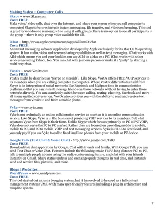 7
Making Video + Computer Calls_________________________________________________________________
Skype – www.Skype.com
Cost: FREE
Make voice/ video calls, chat over the Internet, and share your screen when you call computer to
computer! Skype’s features include instant messaging, file transfer, and videoconferencing. This tool
is great for one-to-one sessions; while using it with groups, there is no option to see all participants in
the group – there is only group voice available for all.
iChat – http://www.apple.com/macosx/apps/all.html#ichat
Cost: FREE
An instant messaging software application developed by Apple exclusively for its Mac OS X operating
system. It has audio, video and screen-sharing capabilities as well as text messaging. iChat works with
AIM which means you and your buddies can use AIM on a Mac or a PC. iChat works with other
services including Yahoo!, too. You can chat with just one person or make it a “party” by starting a
multi-way chat.
VoxOx – www.VoxOx.com
Cost: FREE
VoxOx might be described as “Skype on steroids”. Like Skype, VoxOx offers FREE VOIP services to
its members when you are calling computer to computer. Where VoxOx differentiates itself from
Skype is its integration of social networks like Facebook and MySpace into its communication
platform so that you can instant message friends on those networks without having to enter those
networks directly. You can seamlessly switch between calling, texting, chatting, Facebook and more –
all in one unified conversation. VoxOx also provides you with the ability to send and receive text
messages from VoxOx to and from a mobile phone.
Vyke – www.vyke.com
Cost: FREE
Vyke is not technically an online collaboration service as much as it is an online communication
service. Like Skype, Vyke is in the business of providing VOIP services to its members. But what
separates Vyke from Skype is their focus. Unlike Skype which focuses primarily on PC to PC VOIP,
Vyke does not serve the PC to PC market. Rather they are focused on providing mobile to mobile,
mobile to PC, and PC to mobile VOIP and text messaging services. Vyke is FREE to download, and
you only pay if you use Vyke to call to fixed land line phones from your mobile or PC device.
Google Talk (Text Chat & Voice Chat) - http://www.google.com/talk/
Cost: FREE
Downloadable chat application by Google. Chat with friends and family. With Google Talk you can
send Text Chat or Voice Chat. Features include the following: make FREE long distance PC-to-PC,
talk to multiple people at once using the audio conferencing feature, and chat with your friends
instantly on Gmail. Share status updates and exchange quick thoughts in real time, and instantly
send and receive files, pictures, and more.
Blogs | Websites_ _ _ _ _ _ _ _ _ _ _ _ _ _ _ _ _ _ _ _ _ _ _ _ _ _ _ _ _ _ _ _ _ _ _ _ _ _ _ _ _ _ _ _ _ _ _ _ _ _ _ _ _ _ _ _ _ _ _ _ _ _ _ _ _ _ _ _ _ _ _ _ _ _
WordPress – www.wordpress.com
Cost: FREE
This tool started out as just a blogging system, but it has evolved to be used as a full content
management system (CMS) with many user-friendly features including a plug-in architecture and
template system.
 