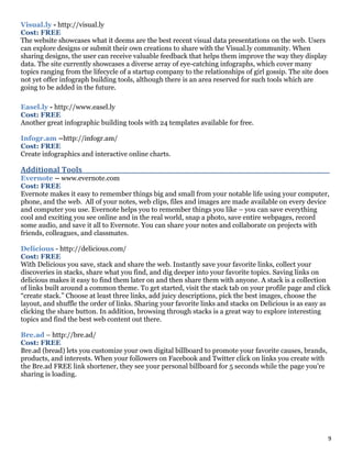 9
Visual.ly - http://visual.ly
Cost: FREE
The website showcases what it deems are the best recent visual data presentations on the web. Users
can explore designs or submit their own creations to share with the Visual.ly community. When
sharing designs, the user can receive valuable feedback that helps them improve the way they display
data. The site currently showcases a diverse array of eye-catching infographs, which cover many
topics ranging from the lifecycle of a startup company to the relationships of girl gossip. The site does
not yet offer infograph building tools, although there is an area reserved for such tools which are
going to be added in the future.
Easel.ly - http://www.easel.ly
Cost: FREE
Another great infographic building tools with 24 templates available for free.
Infogr.am –http://infogr.am/
Cost: FREE
Create infographics and interactive online charts.
Additional Tools___________________________________________________________________________________
Evernote – www.evernote.com
Cost: FREE
Evernote makes it easy to remember things big and small from your notable life using your computer,
phone, and the web. All of your notes, web clips, files and images are made available on every device
and computer you use. Evernote helps you to remember things you like – you can save everything
cool and exciting you see online and in the real world, snap a photo, save entire webpages, record
some audio, and save it all to Evernote. You can share your notes and collaborate on projects with
friends, colleagues, and classmates.
Delicious - http://delicious.com/
Cost: FREE
With Delicious you save, stack and share the web. Instantly save your favorite links, collect your
discoveries in stacks, share what you find, and dig deeper into your favorite topics. Saving links on
delicious makes it easy to find them later on and then share them with anyone. A stack is a collection
of links built around a common theme. To get started, visit the stack tab on your profile page and click
“create stack.” Choose at least three links, add juicy descriptions, pick the best images, choose the
layout, and shuffle the order of links. Sharing your favorite links and stacks on Delicious is as easy as
clicking the share button. In addition, browsing through stacks is a great way to explore interesting
topics and find the best web content out there.
Bre.ad – http://bre.ad/
Cost: FREE
Bre.ad (bread) lets you customize your own digital billboard to promote your favorite causes, brands,
products, and interests. When your followers on Facebook and Twitter click on links you create with
the Bre.ad FREE link shortener, they see your personal billboard for 5 seconds while the page you’re
sharing is loading.
 